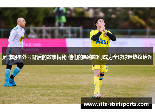 足球明星外号背后的故事揭秘 他们的昵称如何成为全球球迷热议话题