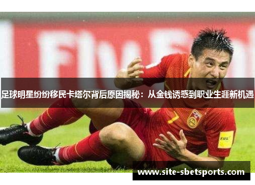 足球明星纷纷移民卡塔尔背后原因揭秘：从金钱诱惑到职业生涯新机遇