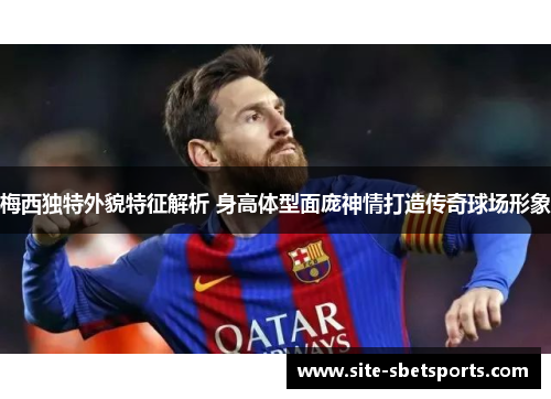 梅西独特外貌特征解析 身高体型面庞神情打造传奇球场形象