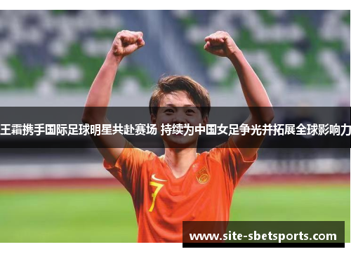 王霜携手国际足球明星共赴赛场 持续为中国女足争光并拓展全球影响力