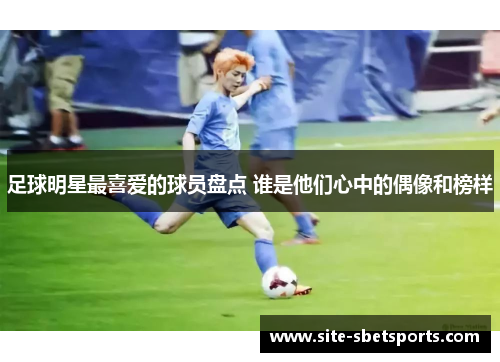 足球明星最喜爱的球员盘点 谁是他们心中的偶像和榜样