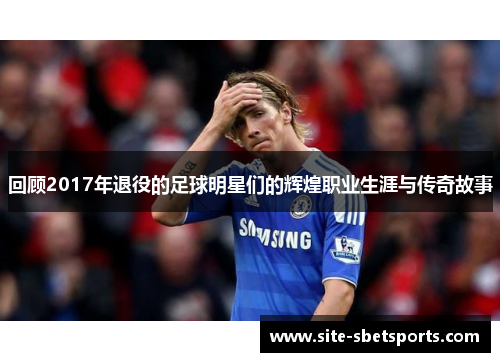回顾2017年退役的足球明星们的辉煌职业生涯与传奇故事