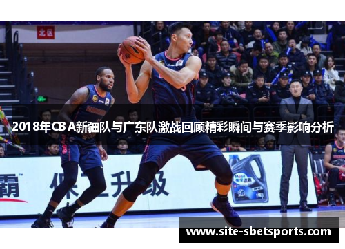 2018年CBA新疆队与广东队激战回顾精彩瞬间与赛季影响分析
