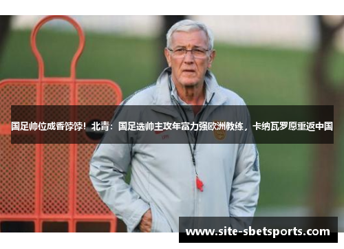 国足帅位成香饽饽！北青：国足选帅主攻年富力强欧洲教练，卡纳瓦罗愿重返中国