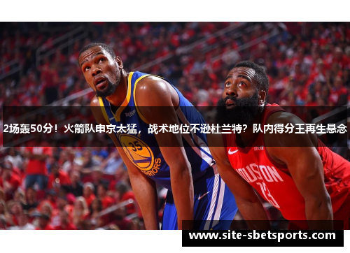 2场轰50分！火箭队申京太猛，战术地位不逊杜兰特？队内得分王再生悬念